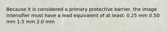 Because it is considered a primary protective barrier, the image intensifier must have a lead equivalent of at least: 0.25 mm 0.50 mm 1.5 mm 2.0 mm