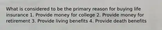 What is considered to be the primary reason for buying life insurance 1. Provide money for college 2. Provide money for retirement 3. Provide living benefits 4. Provide death benefits