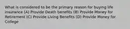 What is considered to be the primary reason for buying life insurance (A) Provide Death benefits (B) Provide Money for Retirement (C) Provide Living Benefits (D) Provide Money for College