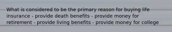 What is considered to be the primary reason for buying life insurance - provide death benefits - provide money for retirement - provide living benefits - provide money for college