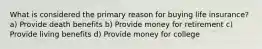 What is considered the primary reason for buying life insurance? a) Provide death benefits b) Provide money for retirement c) Provide living benefits d) Provide money for college