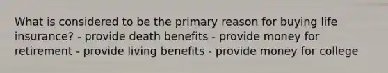 What is considered to be the primary reason for buying life insurance? - provide death benefits - provide money for retirement - provide living benefits - provide money for college