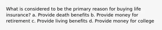 What is considered to be the primary reason for buying life insurance? a. Provide death benefits b. Provide money for retirement c. Provide living benefits d. Provide money for college