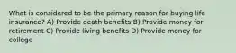 What is considered to be the primary reason for buying life insurance? A) Provide death benefits B) Provide money for retirement C) Provide living benefits D) Provide money for college