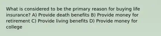 What is considered to be the primary reason for buying life insurance? A) Provide death benefits B) Provide money for retirement C) Provide living benefits D) Provide money for college