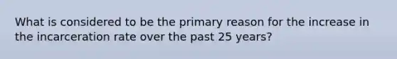 What is considered to be the primary reason for the increase in the incarceration rate over the past 25 years?