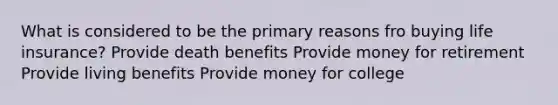 What is considered to be the primary reasons fro buying life insurance? Provide death benefits Provide money for retirement Provide living benefits Provide money for college