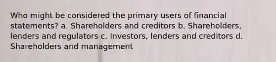 Who might be considered the primary users of financial statements? a. Shareholders and creditors b. Shareholders, lenders and regulators c. Investors, lenders and creditors d. Shareholders and management