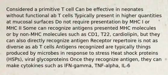 Considered a primitive T cell Can be effective in neonates without functional ab T cells Typically present in higher quantities at mucosal surfaces Do not require presentation by MHC I or MHC II Some can recognize antigens presented MHC molecules or by non-MHC molecules such as CD1, T22, cardiolipin, but they can also directly recognize antigen Receptor repertoire is not as diverse as ab T cells Antigens recognized are typically things produced by microbes in response to stress Heat shock proteins (HSPs), viral glycoproteins Once they recognize antigen, they can make cytokines such as IFN-gamma, TNF-alpha, IL-6