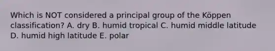 Which is NOT considered a principal group of the Köppen classification? A. dry B. humid tropical C. humid middle latitude D. humid high latitude E. polar