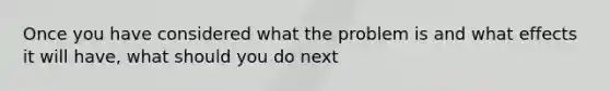 Once you have considered what the problem is and what effects it will have, what should you do next