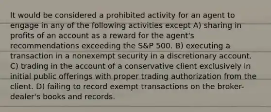 It would be considered a prohibited activity for an agent to engage in any of the following activities except A) sharing in profits of an account as a reward for the agent's recommendations exceeding the S&P 500. B) executing a transaction in a nonexempt security in a discretionary account. C) trading in the account of a conservative client exclusively in initial public offerings with proper trading authorization from the client. D) failing to record exempt transactions on the broker-dealer's books and records.