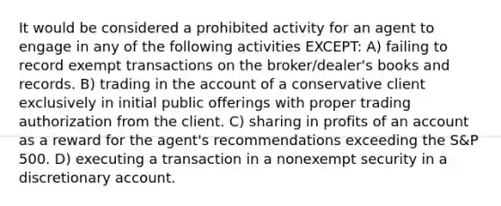 It would be considered a prohibited activity for an agent to engage in any of the following activities EXCEPT: A) failing to record exempt transactions on the broker/dealer's books and records. B) trading in the account of a conservative client exclusively in initial public offerings with proper trading authorization from the client. C) sharing in profits of an account as a reward for the agent's recommendations exceeding the S&P 500. D) executing a transaction in a nonexempt security in a discretionary account.