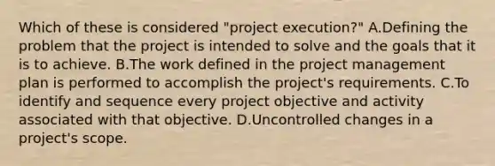 Which of these is considered "project execution?" A.Defining the problem that the project is intended to solve and the goals that it is to achieve. B.The work defined in the project management plan is performed to accomplish the project's requirements. C.To identify and sequence every project objective and activity associated with that objective. D.Uncontrolled changes in a project's scope.