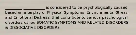 _________ ___________ is considered to be psychologically caused based on interplay of Physical Symptoms, Environmental Stress, and Emotional Distress, that contribute to various psychological disorders called SOMATIC SYMPTOMS AND RELATED DISORDERS & DISSOCIATIVE DISORDERS