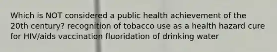 Which is NOT considered a public health achievement of the 20th century? recognition of tobacco use as a health hazard cure for HIV/aids vaccination fluoridation of drinking water