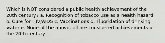 Which is NOT considered a public health achievement of the 20th century? a. Recognition of tobacco use as a health hazard b. Cure for HIV/AIDS c. Vaccinations d. Fluoridation of drinking water e. None of the above; all are considered achievements of the 20th century