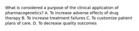 What is considered a purpose of the clinical application of pharmacogenetics? A. To increase adverse effects of drug therapy B. To increase treatment failures C. To customize patient plans of care. D. To decrease quality outcomes