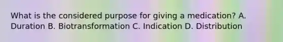 What is the considered purpose for giving a medication? A. Duration B. Biotransformation C. Indication D. Distribution