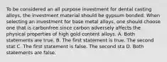 To be considered an all purpose investment for dental casting alloys, the investment material should be gypsum bonded. When selecting an investment for base metal alloys, one should choose one that is carbonfree since carbon adversely affects the physical properties of high gold content alloys. A. Both statements are true. B. The first statement is true. The second stat C. The first statement is false. The second sta D. Both statements are false.