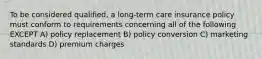 To be considered qualified, a long-term care insurance policy must conform to requirements concerning all of the following EXCEPT A) policy replacement B) policy conversion C) marketing standards D) premium charges