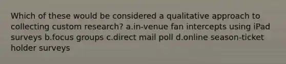 Which of these would be considered a qualitative approach to collecting custom research? a.in-venue fan intercepts using iPad surveys b.focus groups c.direct mail poll d.online season-ticket holder surveys