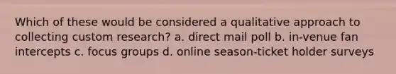 Which of these would be considered a qualitative approach to collecting custom research? a. direct mail poll b. in-venue fan intercepts c. focus groups d. online season-ticket holder surveys