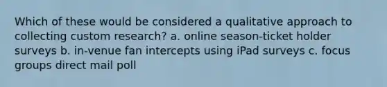 Which of these would be considered a qualitative approach to collecting custom research? a. online season-ticket holder surveys b. in-venue fan intercepts using iPad surveys c. focus groups direct mail poll