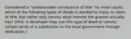 Considered a "questionable conveyance of title" by most courts, which of the following types of deeds is worded to imply no claim of title, but rather only convey what interest the grantor actually has? (Hint: A developer may use this type of deed to convey certain lands of a subdivision to the local government through dedication.)