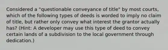 Considered a "questionable conveyance of title" by most courts, which of the following types of deeds is worded to imply no claim of title, but rather only convey what interest the grantor actually has? (Hint: A developer may use this type of deed to convey certain lands of a subdivision to the local government through dedication.)