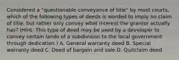 Considered a "questionable conveyance of title" by most courts, which of the following types of deeds is worded to imply no claim of title, but rather only convey what interest the grantor actually has? (Hint: This type of deed may be used by a developer to convey certain lands of a subdivision to the local government through dedication.) A. General warranty deed B. Special warranty deed C. Deed of bargain and sale D. Quitclaim deed