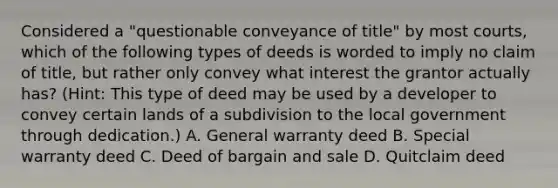 Considered a "questionable conveyance of title" by most courts, which of the following types of deeds is worded to imply no claim of title, but rather only convey what interest the grantor actually has? (Hint: This type of deed may be used by a developer to convey certain lands of a subdivision to the local government through dedication.) A. General warranty deed B. Special warranty deed C. Deed of bargain and sale D. Quitclaim deed