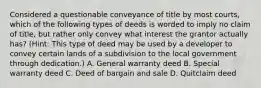 Considered a questionable conveyance of title by most courts, which of the following types of deeds is worded to imply no claim of title, but rather only convey what interest the grantor actually has? (Hint: This type of deed may be used by a developer to convey certain lands of a subdivision to the local government through dedication.) A. General warranty deed B. Special warranty deed C. Deed of bargain and sale D. Quitclaim deed