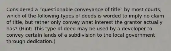 Considered a "questionable conveyance of title" by most courts, which of the following types of deeds is worded to imply no claim of title, but rather only convey what interest the grantor actually has? (Hint: This type of deed may be used by a developer to convey certain lands of a subdivision to the local government through dedication.)