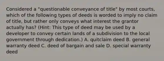 Considered a "questionable conveyance of title" by most courts, which of the following types of deeds is worded to imply no claim of title, but rather only conveys what interest the grantor actually has? (Hint: This type of deed may be used by a developer to convey certain lands of a subdivision to the local government through dedication.) A. quitclaim deed B. general warranty deed C. deed of bargain and sale D. special warranty deed