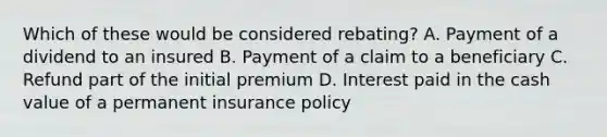 Which of these would be considered rebating? A. Payment of a dividend to an insured B. Payment of a claim to a beneficiary C. Refund part of the initial premium D. Interest paid in the cash value of a permanent insurance policy