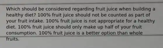 Which should be considered regarding fruit juice when building a healthy diet? 100% fruit juice should not be counted as part of your fruit intake. 100% fruit juice is not appropriate for a healthy diet. 100% fruit juice should only make up half of your fruit consumption. 100% fruit juice is a better option than whole fruits.