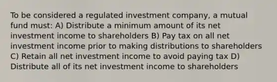 To be considered a regulated investment company, a mutual fund must: A) Distribute a minimum amount of its net investment income to shareholders B) Pay tax on all net investment income prior to making distributions to shareholders C) Retain all net investment income to avoid paying tax D) Distribute all of its net investment income to shareholders