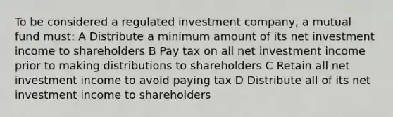 To be considered a regulated investment company, a mutual fund must: A Distribute a minimum amount of its net investment income to shareholders B Pay tax on all net investment income prior to making distributions to shareholders C Retain all net investment income to avoid paying tax D Distribute all of its net investment income to shareholders