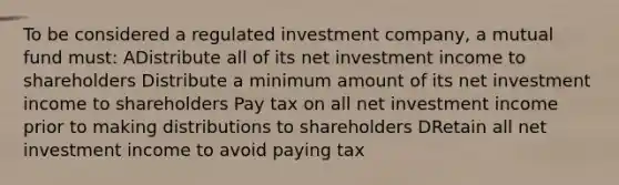 To be considered a regulated investment company, a mutual fund must: ADistribute all of its net investment income to shareholders Distribute a minimum amount of its net investment income to shareholders Pay tax on all net investment income prior to making distributions to shareholders DRetain all net investment income to avoid paying tax