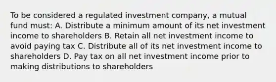 To be considered a regulated investment company, a mutual fund must: A. Distribute a minimum amount of its net investment income to shareholders B. Retain all net investment income to avoid paying tax C. Distribute all of its net investment income to shareholders D. Pay tax on all net investment income prior to making distributions to shareholders