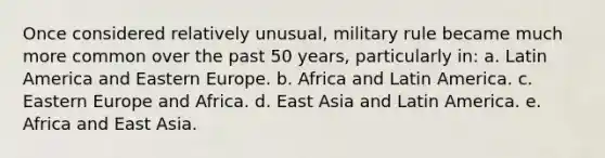 Once considered relatively unusual, military rule became much more common over the past 50 years, particularly in: a. Latin America and Eastern Europe. b. Africa and Latin America. c. Eastern Europe and Africa. d. East Asia and Latin America. e. Africa and East Asia.