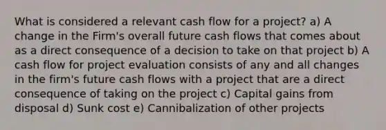 What is considered a relevant cash flow for a project? a) A change in the Firm's overall future cash flows that comes about as a direct consequence of a decision to take on that project b) A cash flow for project evaluation consists of any and all changes in the firm's future cash flows with a project that are a direct consequence of taking on the project c) Capital gains from disposal d) Sunk cost e) Cannibalization of other projects