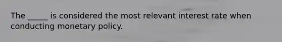 The _____ is considered the most relevant interest rate when conducting monetary policy.