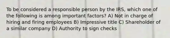 To be considered a responsible person by the IRS, which one of the following is among important factors? A) Not in charge of hiring and firing employees B) Impressive title C) Shareholder of a similar company D) Authority to sign checks