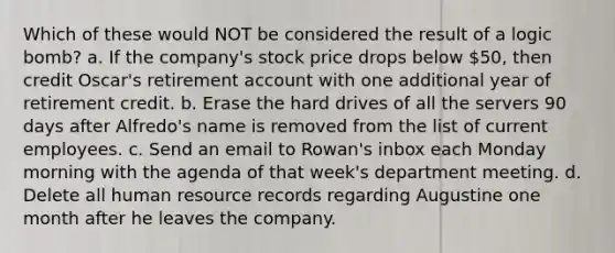 Which of these would NOT be considered the result of a logic bomb? a. If the company's stock price drops below 50, then credit Oscar's retirement account with one additional year of retirement credit. b. Erase the hard drives of all the servers 90 days after Alfredo's name is removed from the list of current employees. c. Send an email to Rowan's inbox each Monday morning with the agenda of that week's department meeting. d. Delete all human resource records regarding Augustine one month after he leaves the company.