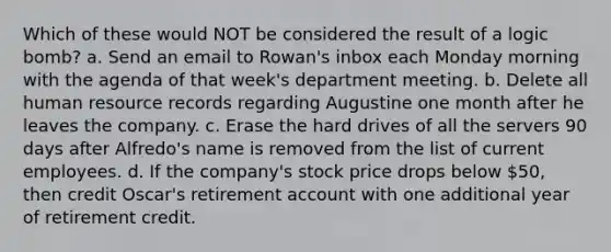 Which of these would NOT be considered the result of a logic bomb? a. Send an email to Rowan's inbox each Monday morning with the agenda of that week's department meeting. b. Delete all human resource records regarding Augustine one month after he leaves the company. c. Erase the hard drives of all the servers 90 days after Alfredo's name is removed from the list of current employees. d. If the company's stock price drops below 50, then credit Oscar's retirement account with one additional year of retirement credit.