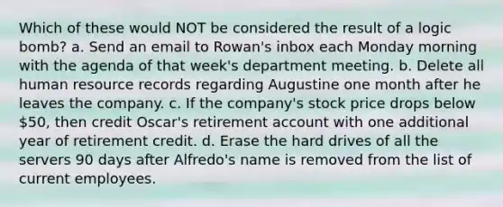 Which of these would NOT be considered the result of a logic bomb? a. Send an email to Rowan's inbox each Monday morning with the agenda of that week's department meeting. b. Delete all human resource records regarding Augustine one month after he leaves the company. c. If the company's stock price drops below 50, then credit Oscar's retirement account with one additional year of retirement credit. d. Erase the hard drives of all the servers 90 days after Alfredo's name is removed from the list of current employees.