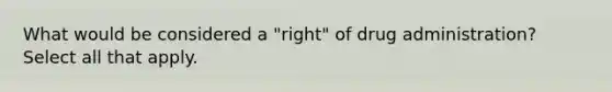 What would be considered a "right" of drug administration? Select all that apply.