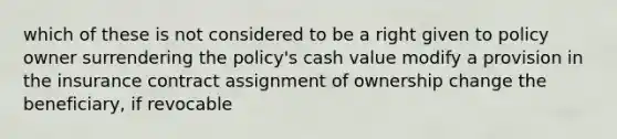 which of these is not considered to be a right given to policy owner surrendering the policy's cash value modify a provision in the insurance contract assignment of ownership change the beneficiary, if revocable